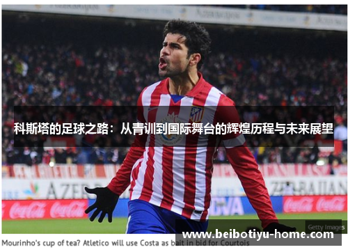 科斯塔的足球之路：从青训到国际舞台的辉煌历程与未来展望