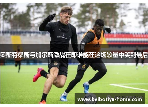 奥斯特桑斯与加尔斯激战在即谁能在这场较量中笑到最后