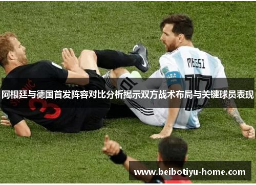 阿根廷与德国首发阵容对比分析揭示双方战术布局与关键球员表现